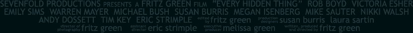 SEVENFOLD PRODUCTIONS PRESENTS A FRITZ GREEN FILM  'EVERY HIDDEN THING' staring ROB BOYD, VICTORIA ESHER EMILY SIMS, WARREN MAYER, MICHAEL BUSH, SUSAN BURRIS, MEGAN ISENBERG, MIKE SAUTER, NIKKI WALSH, ANDY DOSSETT, TIM KEY, ERIC STRIMPLE, edited by Fritz Green, production designers Susan Burris and Laura Sartin, director of photography Fritz Green, assistant director Eric Strimple, executive producer Melissa Green, written produced and directed by Fritz Green